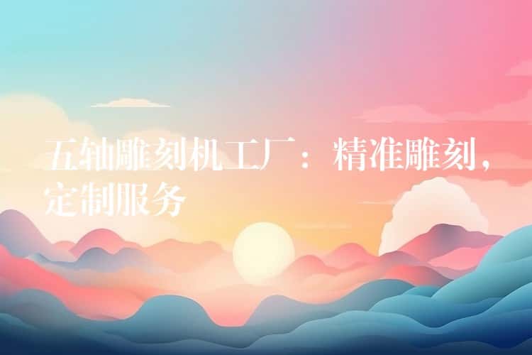 五轴雕刻机工厂：精准雕刻，定制服务