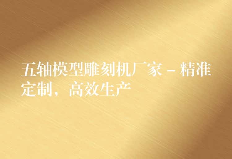 五轴模型雕刻机厂家 – 精准定制，高效生产
