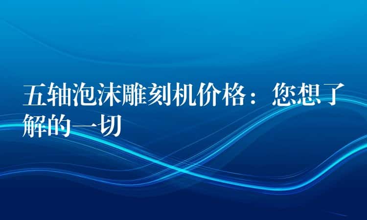 五轴泡沫雕刻机价格：您想了解的一切