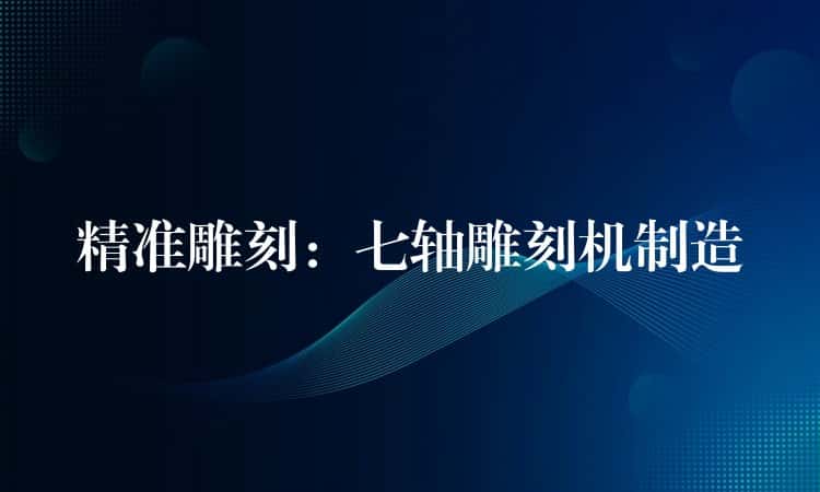 精准雕刻：七轴雕刻机制造